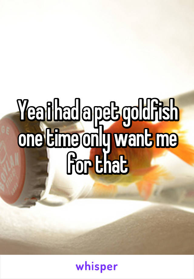 Yea i had a pet goldfish one time only want me for that