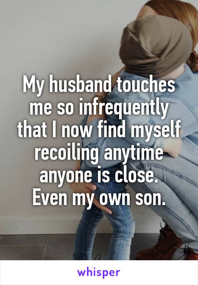 My husband touches me so infrequently that I now find myself recoiling anytime anyone is close.
Even my own son.