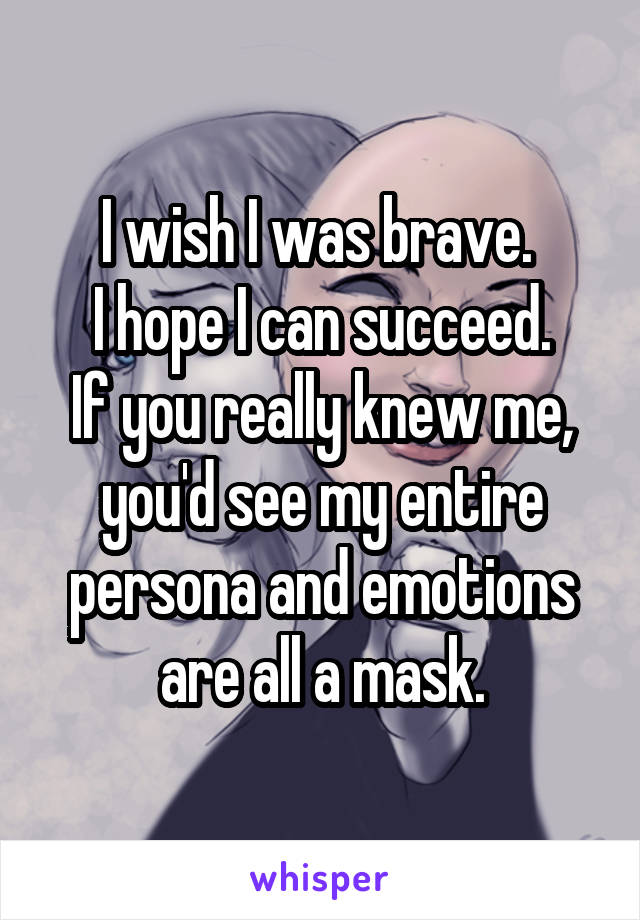I wish I was brave. 
I hope I can succeed.
If you really knew me, you'd see my entire persona and emotions are all a mask.