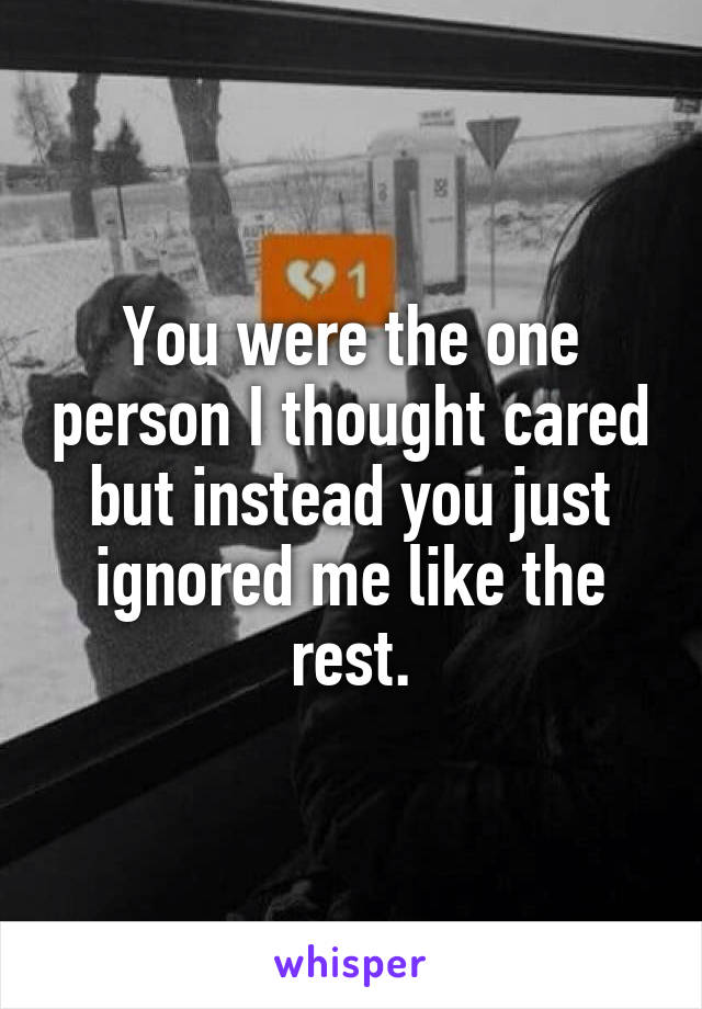 You were the one person I thought cared but instead you just ignored me like the rest.