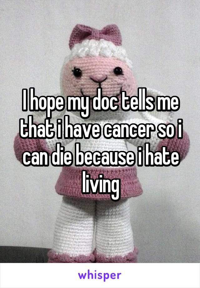 I hope my doc tells me that i have cancer so i can die because i hate living