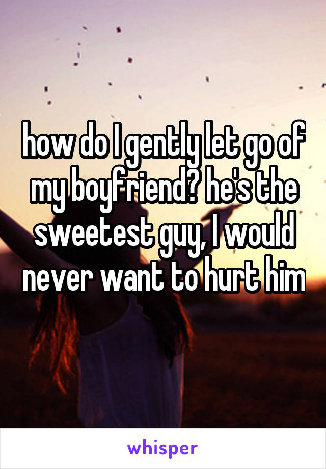 how do I gently let go of my boyfriend? he's the sweetest guy, I would never want to hurt him 
