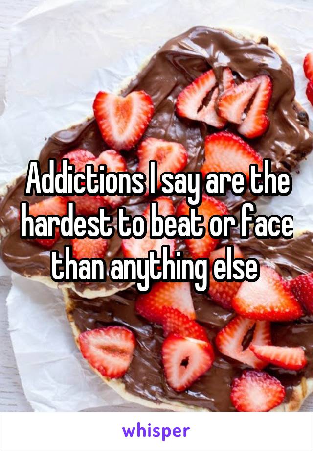 Addictions I say are the hardest to beat or face than anything else 