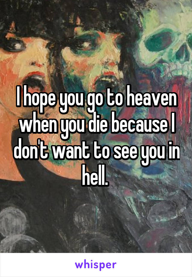I hope you go to heaven when you die because I don't want to see you in hell. 