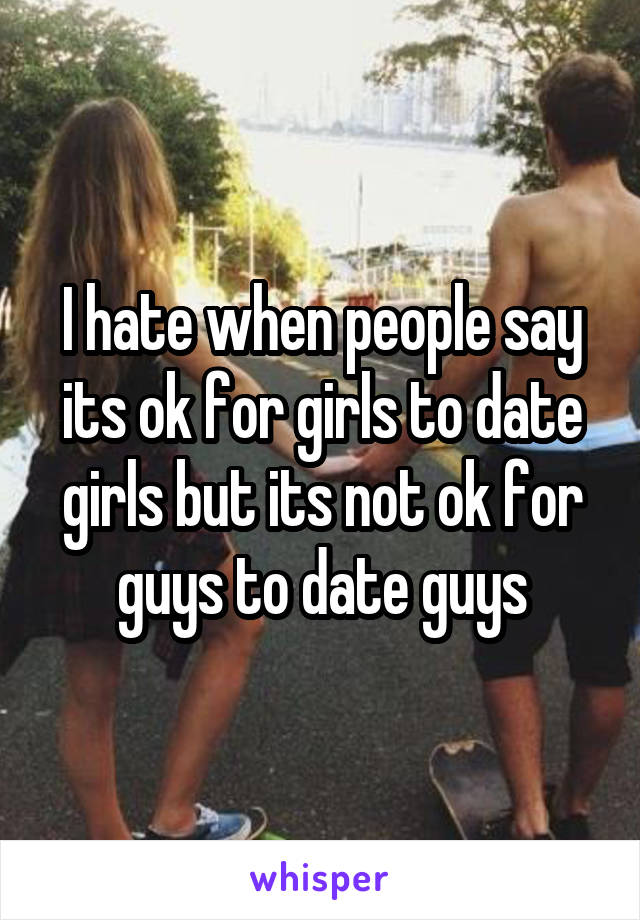 I hate when people say its ok for girls to date girls but its not ok for guys to date guys