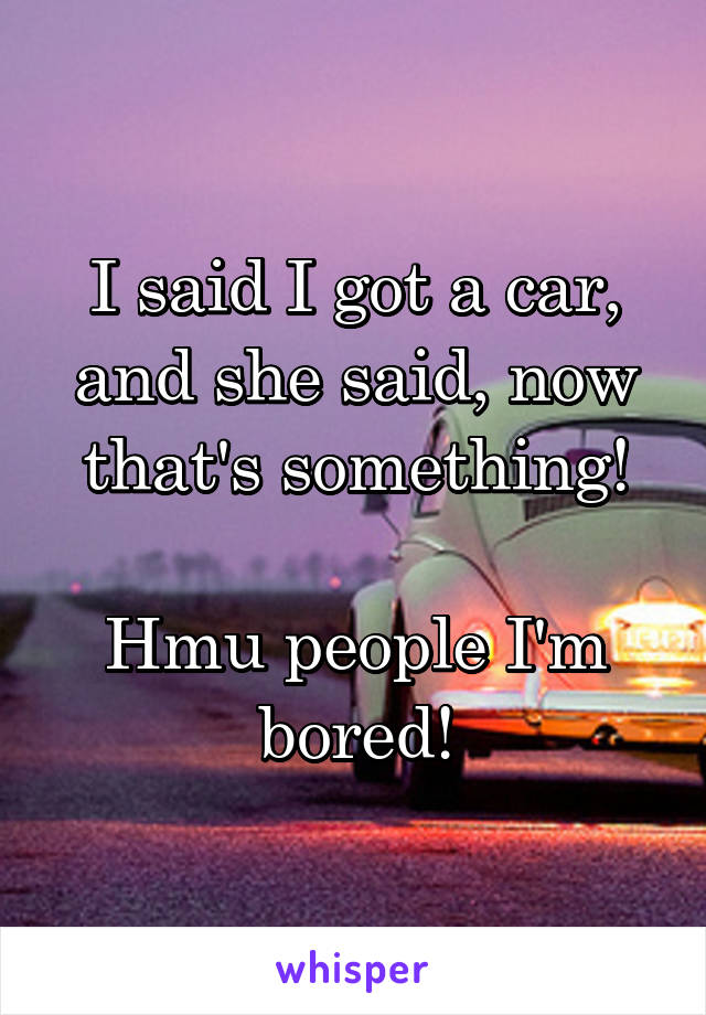 I said I got a car, and she said, now that's something!

Hmu people I'm bored!