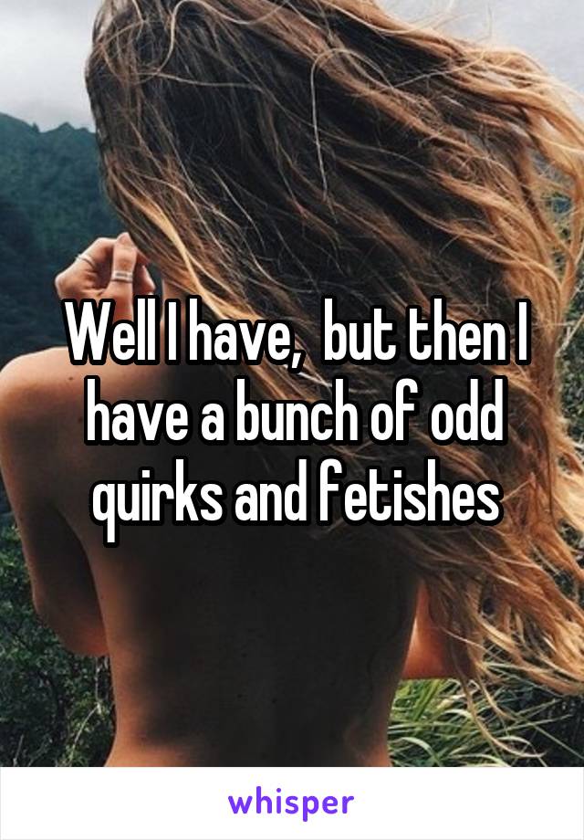 Well I have,  but then I have a bunch of odd quirks and fetishes