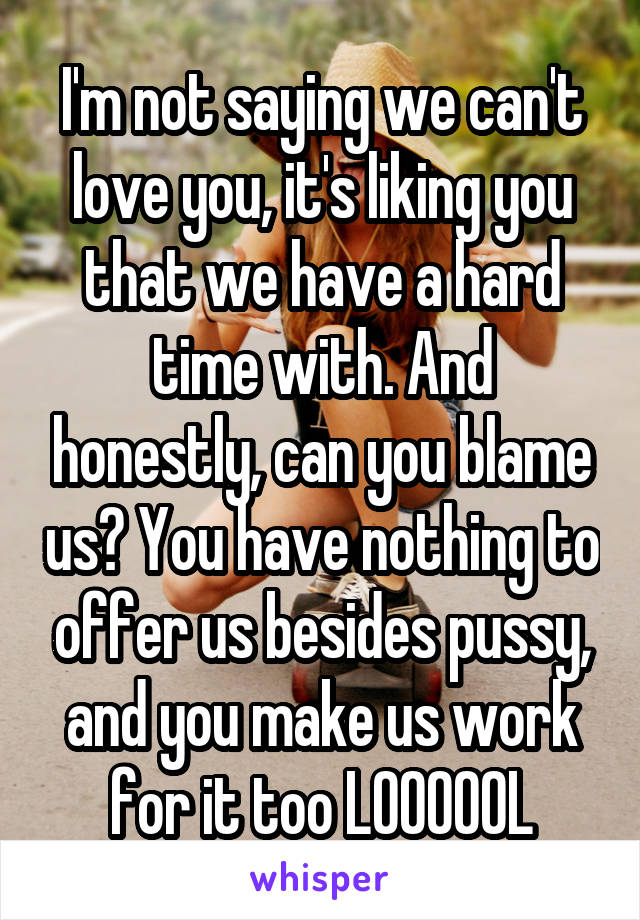 I'm not saying we can't love you, it's liking you that we have a hard time with. And honestly, can you blame us? You have nothing to offer us besides pussy, and you make us work for it too LOOOOOL