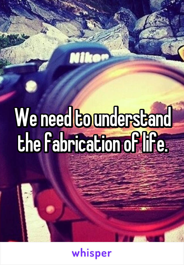 We need to understand the fabrication of life.