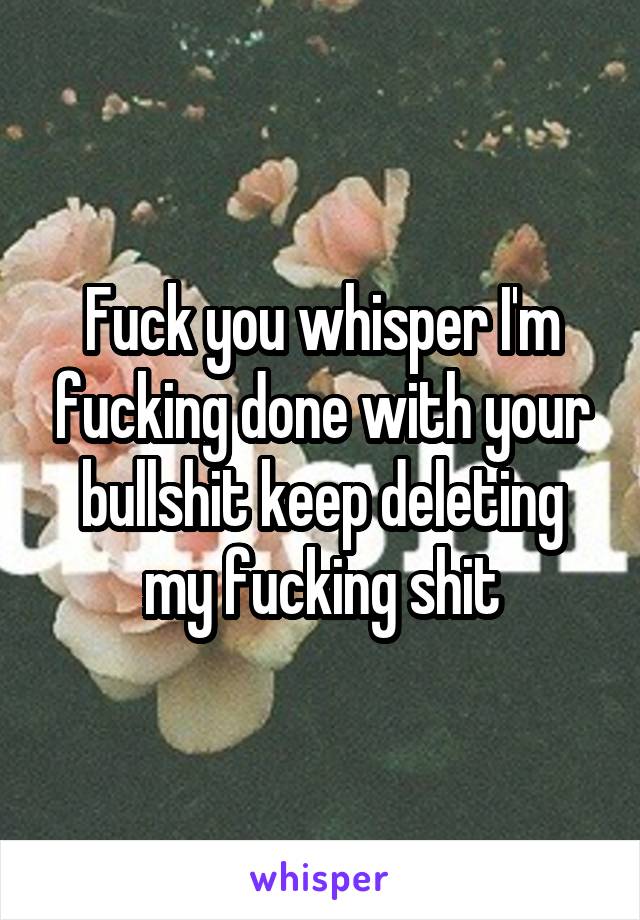 Fuck you whisper I'm fucking done with your bullshit keep deleting my fucking shit