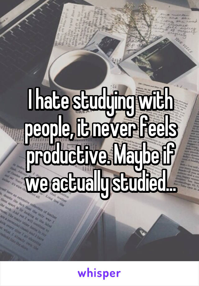 I hate studying with people, it never feels productive. Maybe if we actually studied...