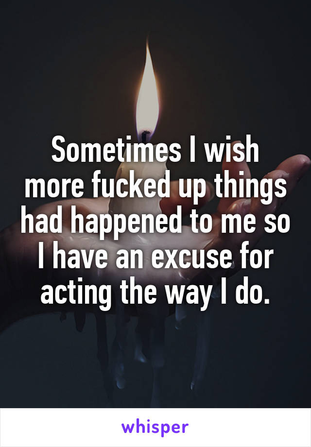 Sometimes I wish more fucked up things had happened to me so I have an excuse for acting the way I do.