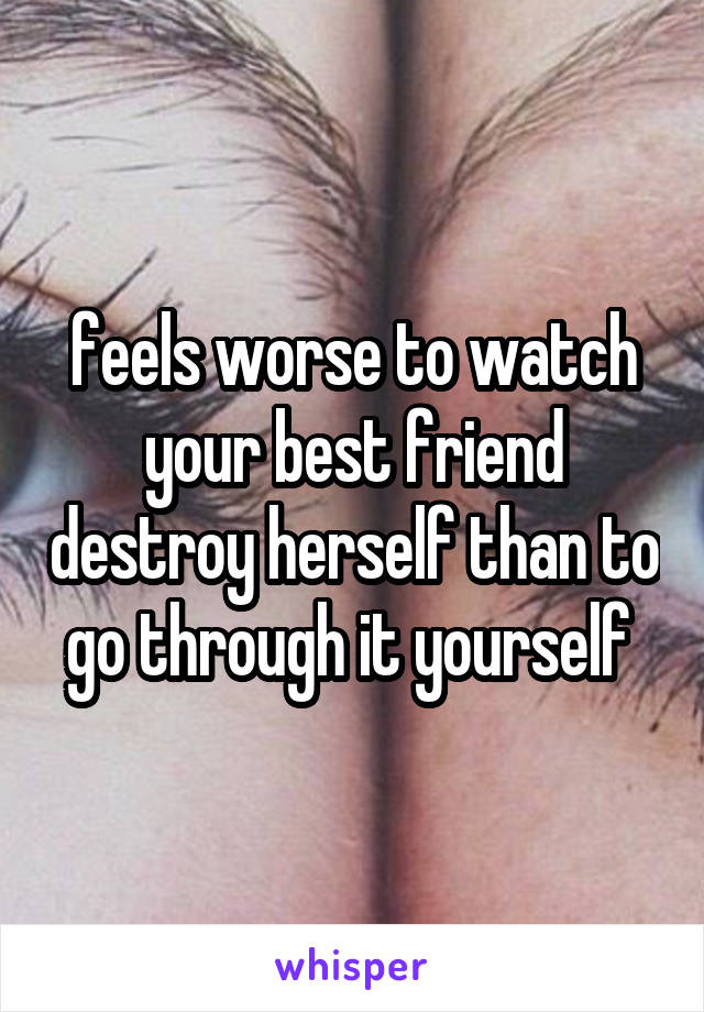 feels worse to watch your best friend destroy herself than to go through it yourself 