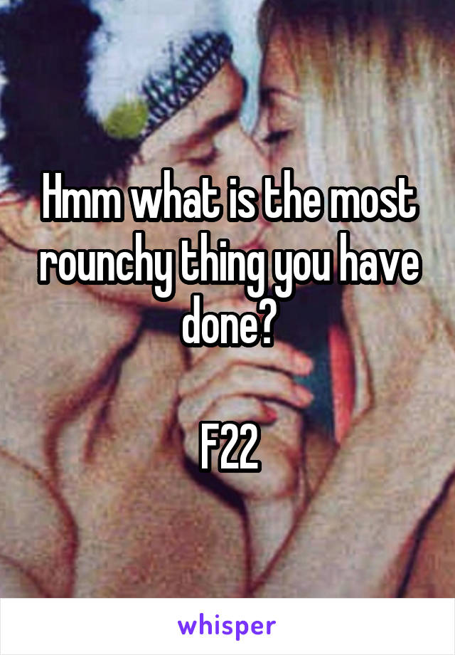 Hmm what is the most rounchy thing you have done?

F22