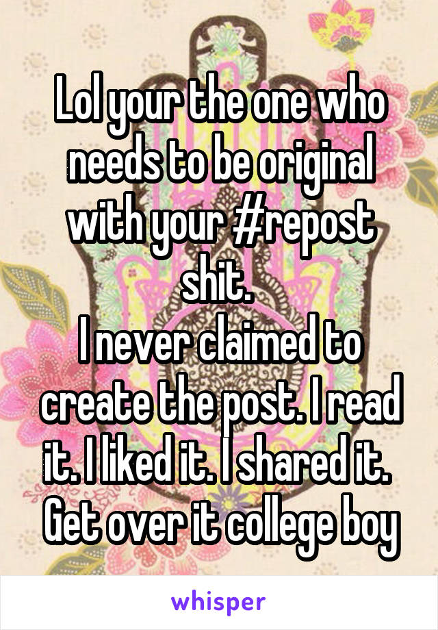 Lol your the one who needs to be original with your #repost shit. 
I never claimed to create the post. I read it. I liked it. I shared it. 
Get over it college boy