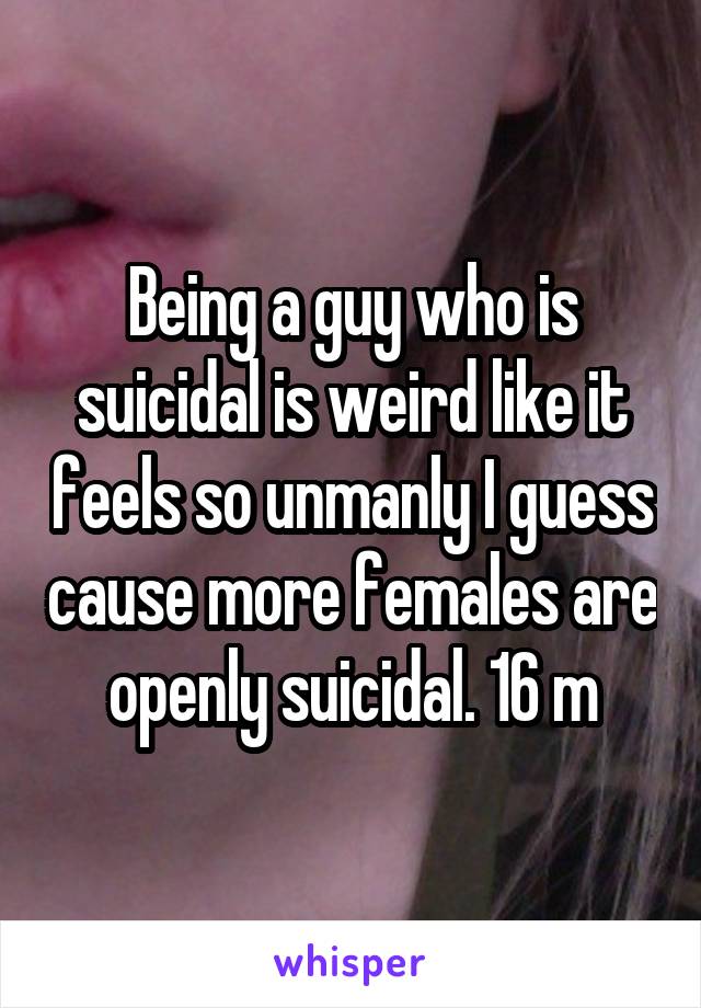 Being a guy who is suicidal is weird like it feels so unmanly I guess cause more females are openly suicidal. 16 m