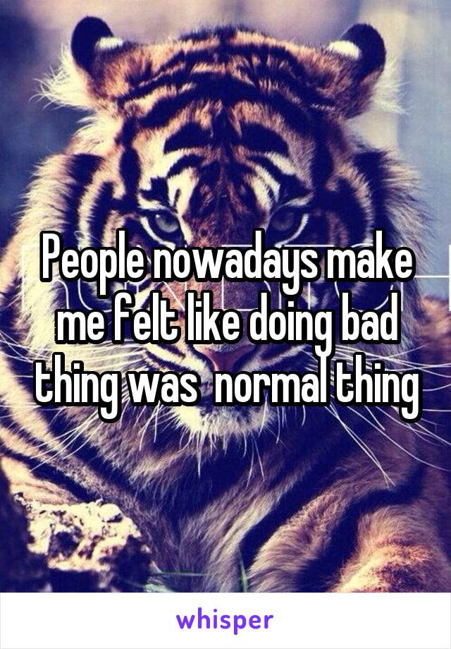 People nowadays make me felt like doing bad thing was  normal thing