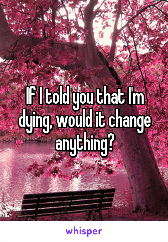 If I told you that I'm dying, would it change anything?