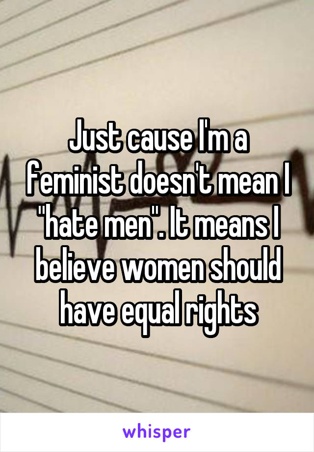 Just cause I'm a feminist doesn't mean I "hate men". It means I believe women should have equal rights