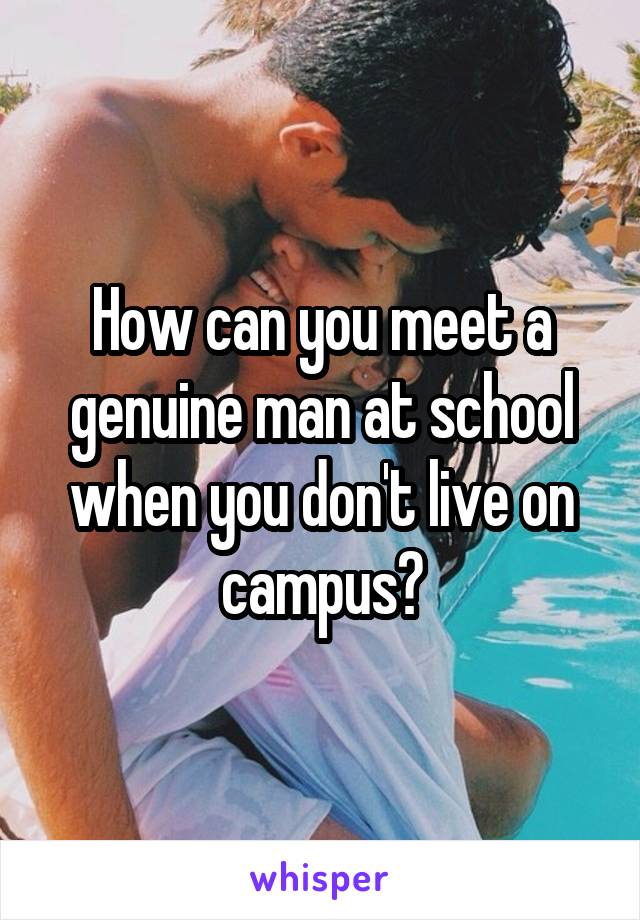 How can you meet a genuine man at school when you don't live on campus?
