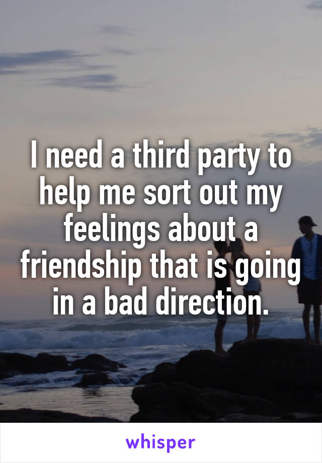 I need a third party to help me sort out my feelings about a friendship that is going in a bad direction.