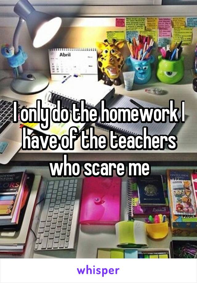 I only do the homework I have of the teachers who scare me