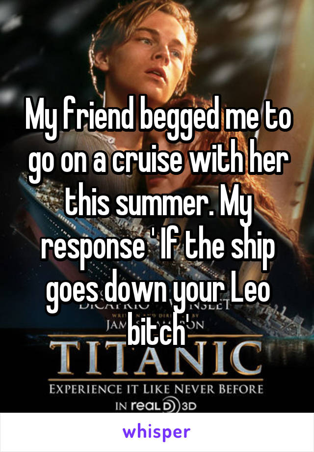 My friend begged me to go on a cruise with her this summer. My response ' If the ship goes down your Leo bitch'