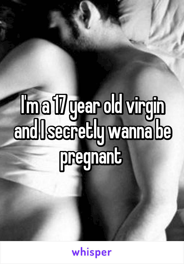 I'm a 17 year old virgin and I secretly wanna be pregnant 
