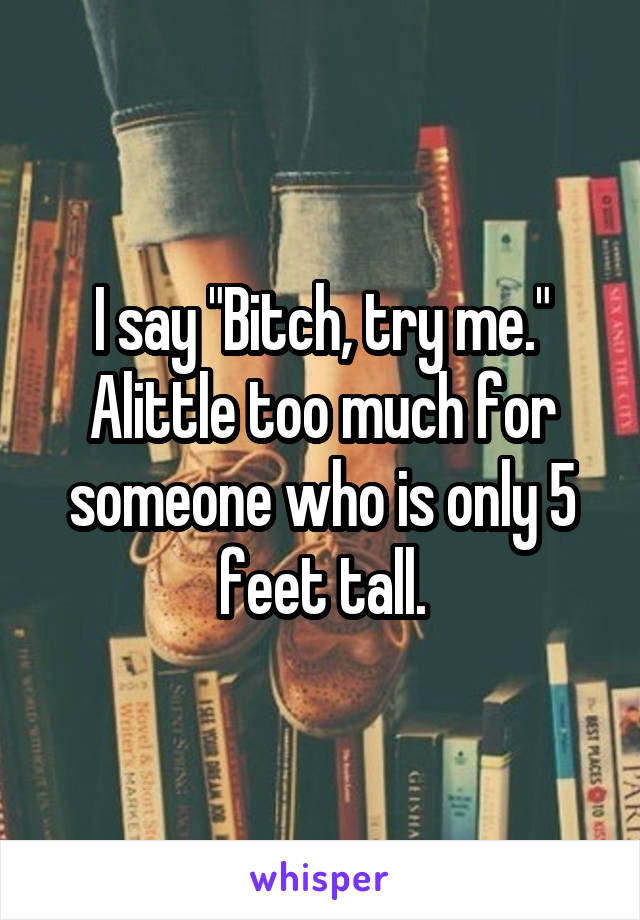 I say "Bitch, try me." Alittle too much for someone who is only 5 feet tall.