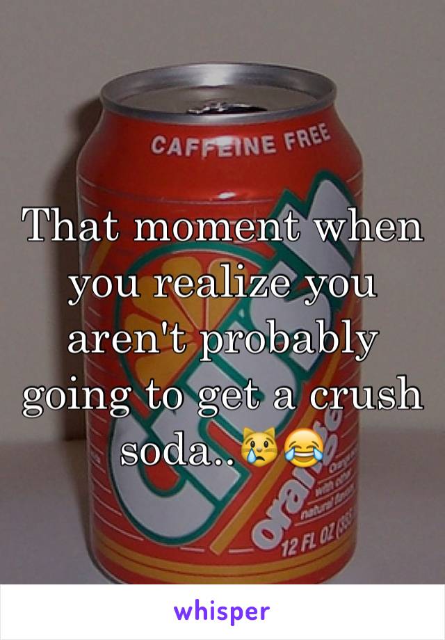 That moment when you realize you aren't probably going to get a crush soda..😿😂
