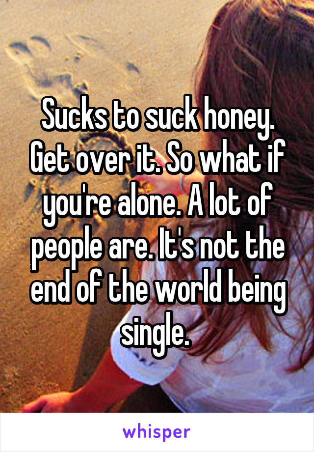 Sucks to suck honey. Get over it. So what if you're alone. A lot of people are. It's not the end of the world being single. 