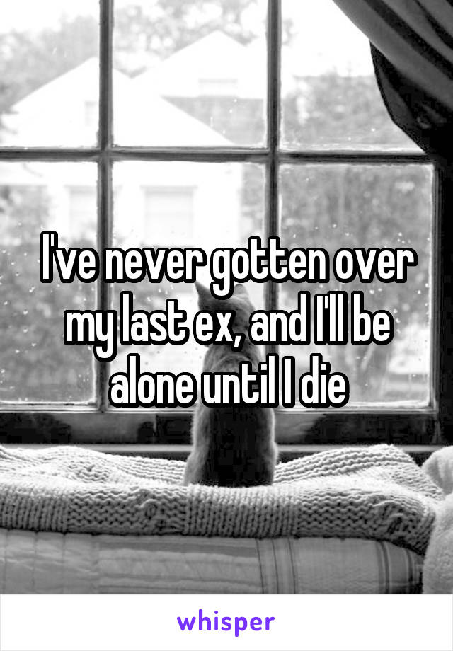 I've never gotten over my last ex, and I'll be alone until I die