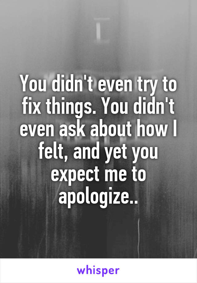 You didn't even try to fix things. You didn't even ask about how I felt, and yet you expect me to apologize..