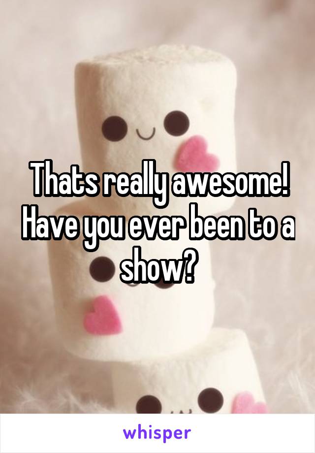 Thats really awesome! Have you ever been to a show?
