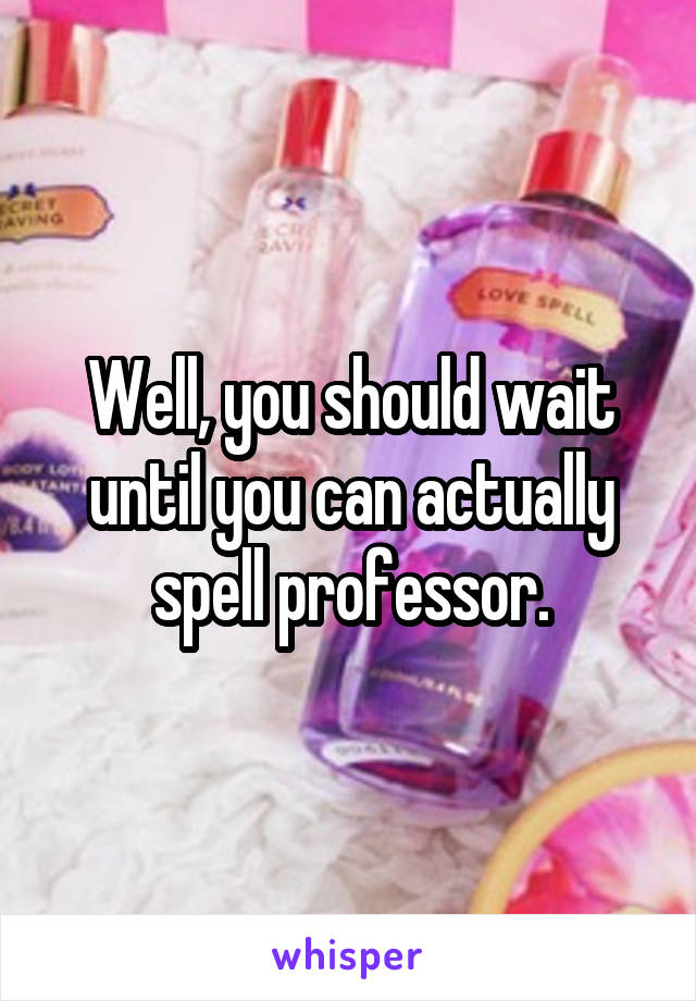 Well, you should wait until you can actually spell professor.