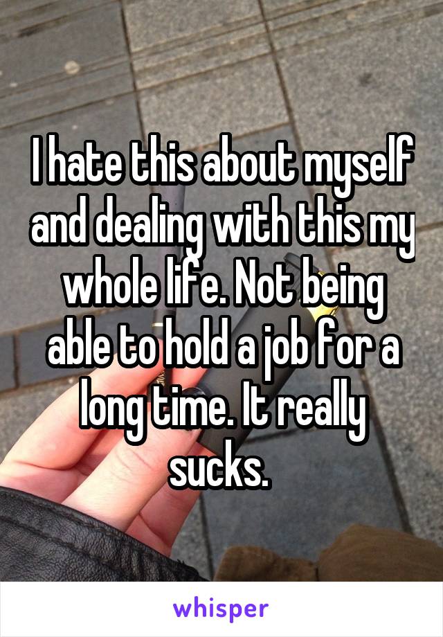 I hate this about myself and dealing with this my whole life. Not being able to hold a job for a long time. It really sucks. 