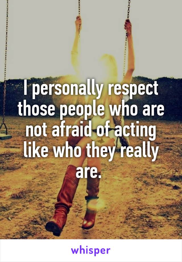 I personally respect those people who are not afraid of acting like who they really are. 
