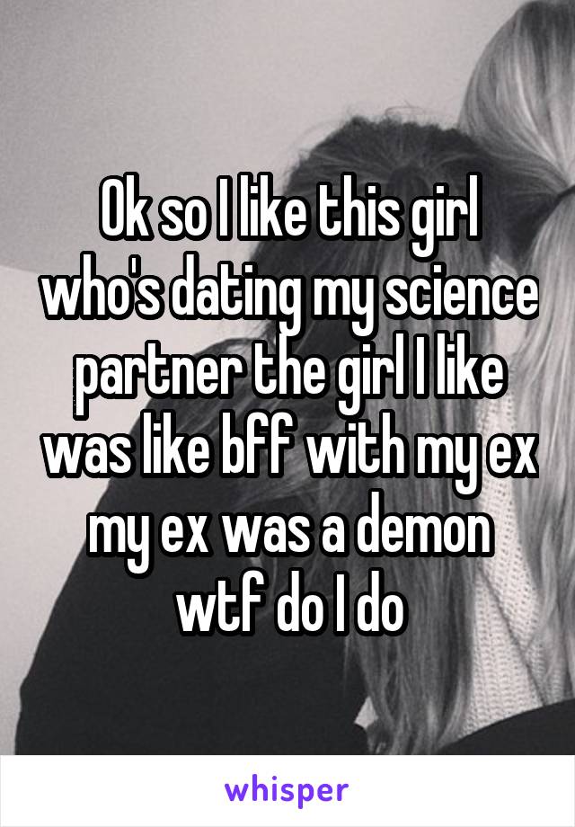 Ok so I like this girl who's dating my science partner the girl I like was like bff with my ex my ex was a demon wtf do I do