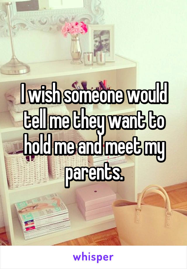 I wish someone would tell me they want to hold me and meet my parents.