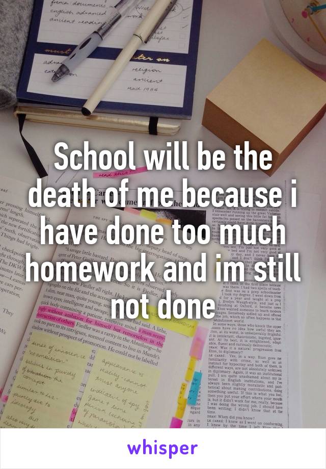 School will be the death of me because i have done too much homework and im still not done