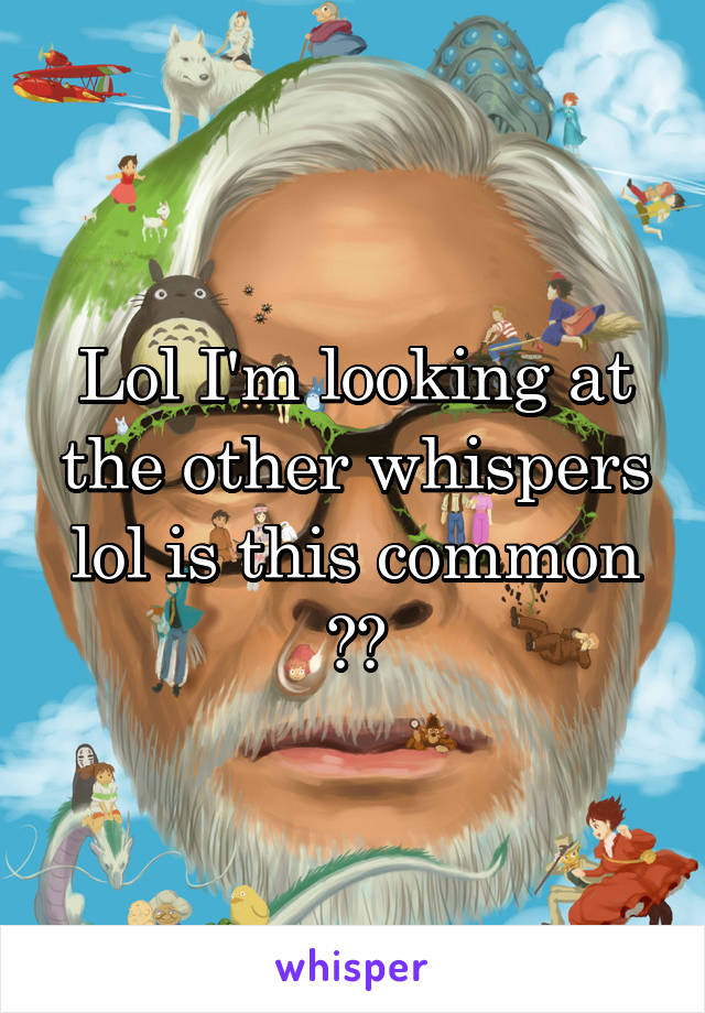 Lol I'm looking at the other whispers lol is this common ??