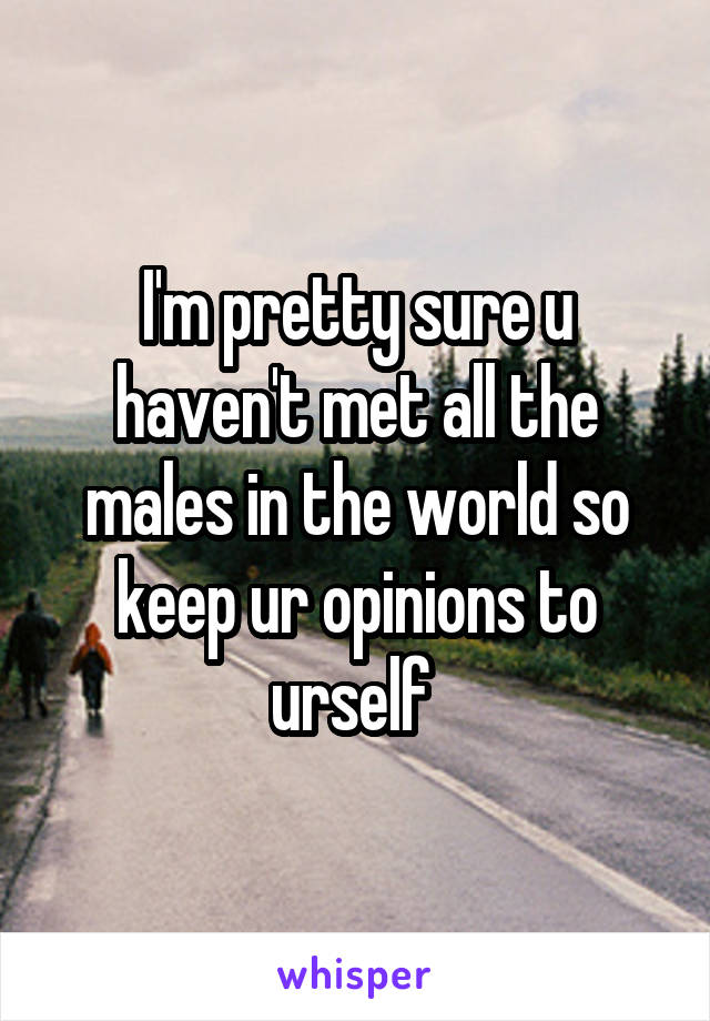 I'm pretty sure u haven't met all the males in the world so keep ur opinions to urself 