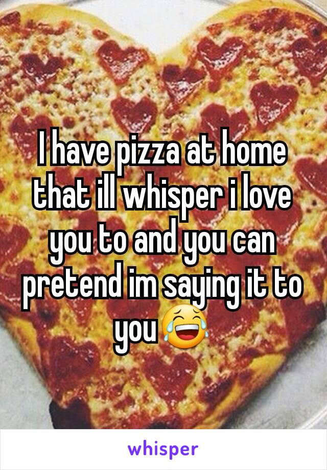 I have pizza at home that ill whisper i love you to and you can pretend im saying it to you😂