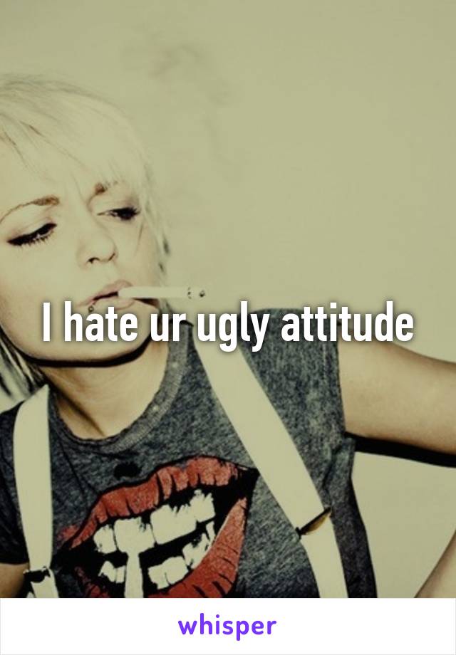 I hate ur ugly attitude