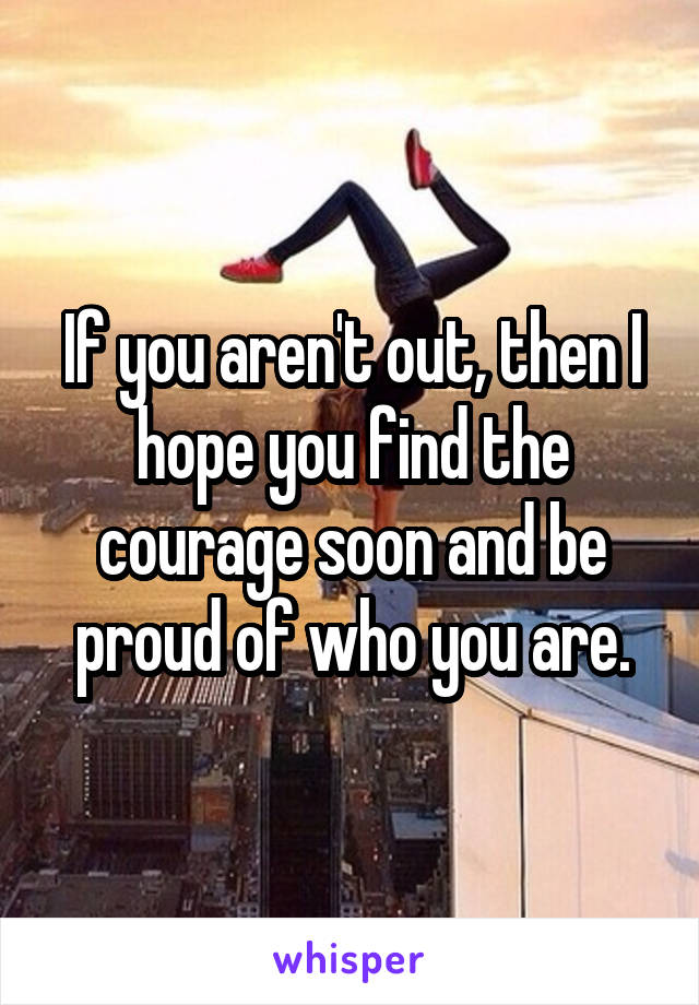 If you aren't out, then I hope you find the courage soon and be proud of who you are.