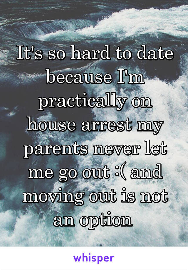 It's so hard to date because I'm practically on house arrest my parents never let me go out :( and moving out is not an option 