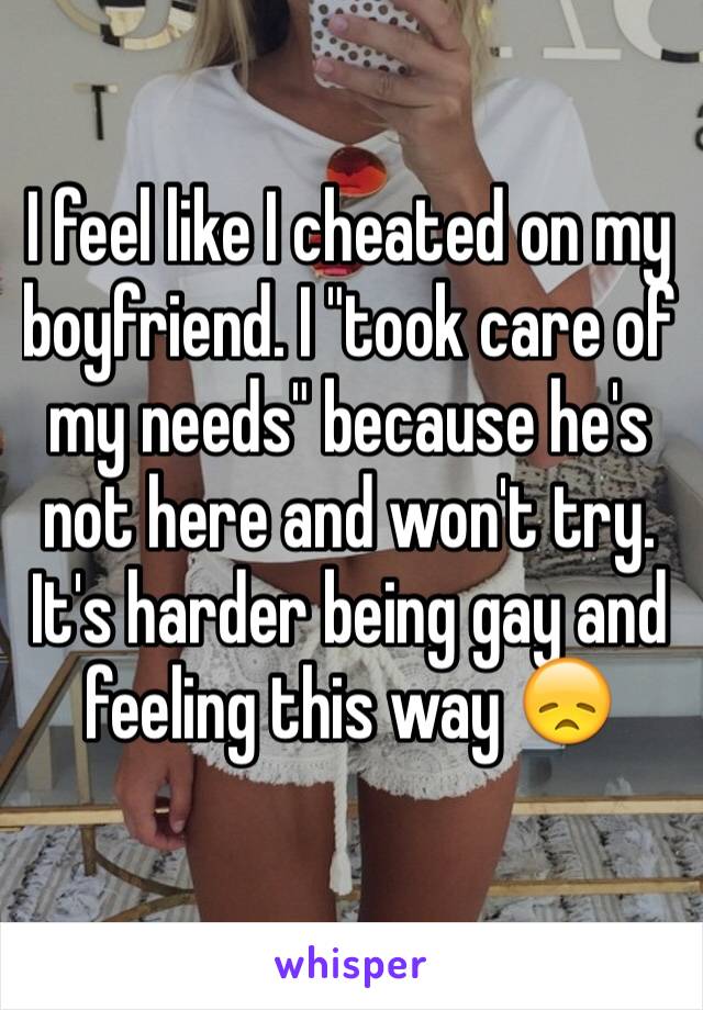 I feel like I cheated on my boyfriend. I "took care of my needs" because he's not here and won't try. It's harder being gay and feeling this way 😞