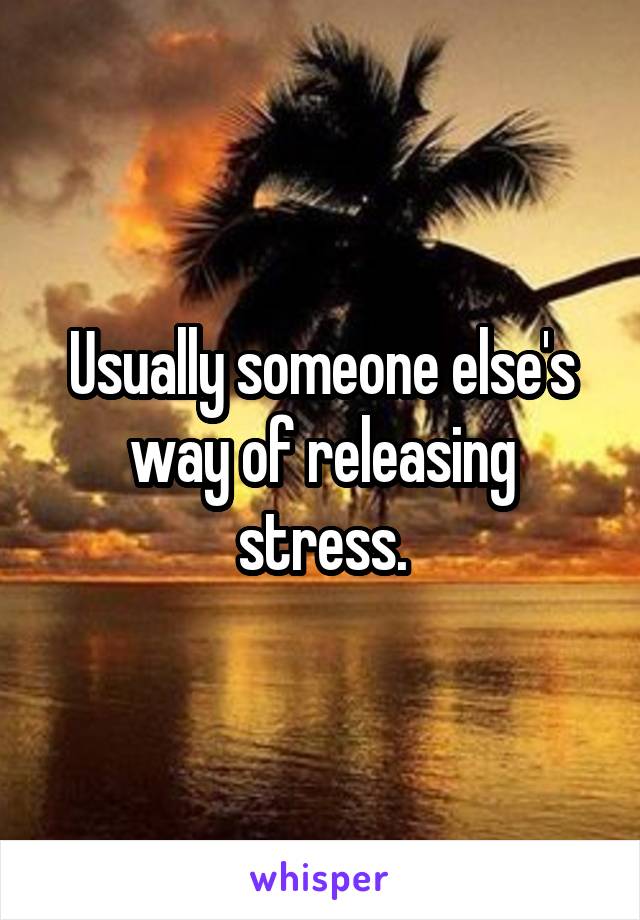 Usually someone else's way of releasing stress.
