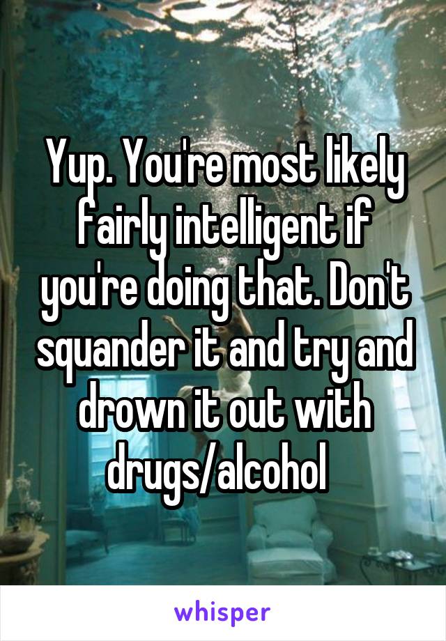 Yup. You're most likely fairly intelligent if you're doing that. Don't squander it and try and drown it out with drugs/alcohol  