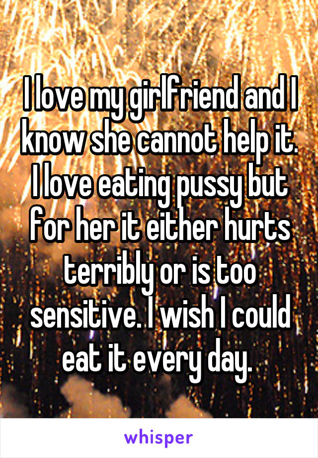 I love my girlfriend and I know she cannot help it. I love eating pussy but for her it either hurts terribly or is too sensitive. I wish I could eat it every day. 